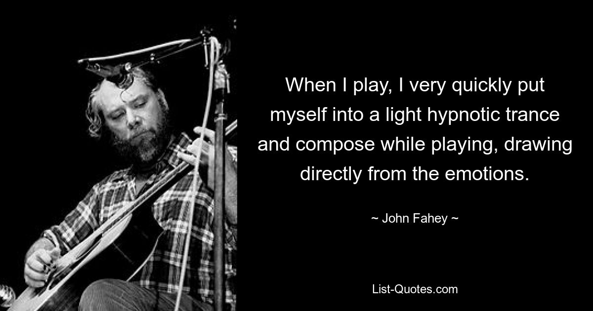 When I play, I very quickly put myself into a light hypnotic trance and compose while playing, drawing directly from the emotions. — © John Fahey