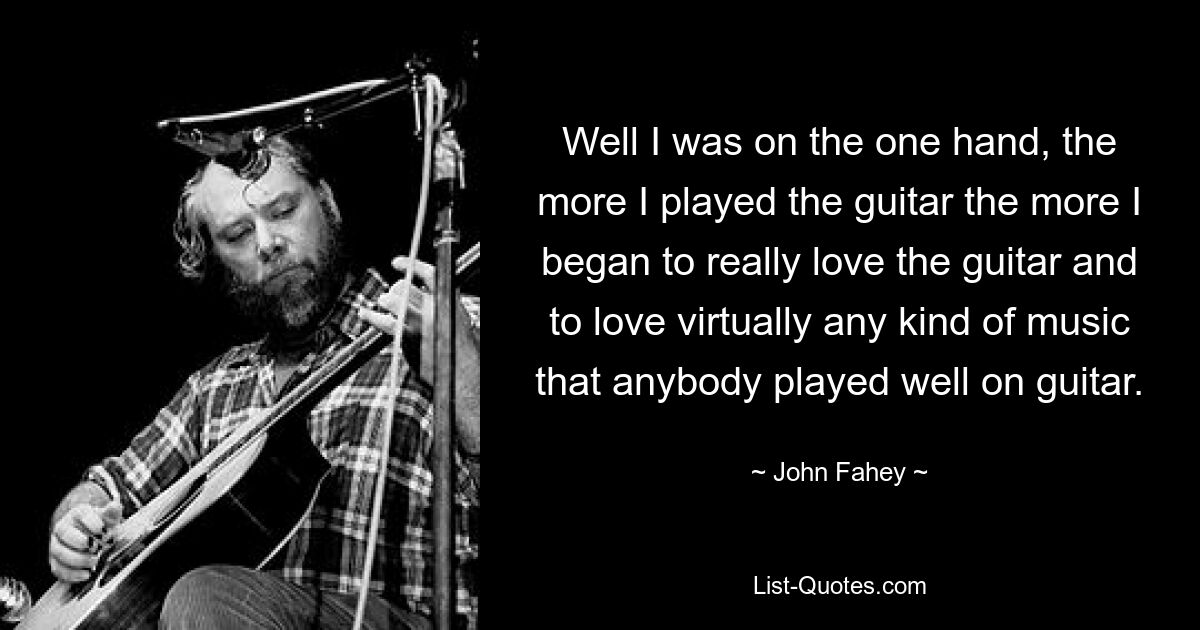 Well I was on the one hand, the more I played the guitar the more I began to really love the guitar and to love virtually any kind of music that anybody played well on guitar. — © John Fahey