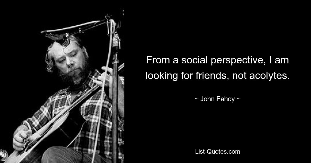 From a social perspective, I am looking for friends, not acolytes. — © John Fahey