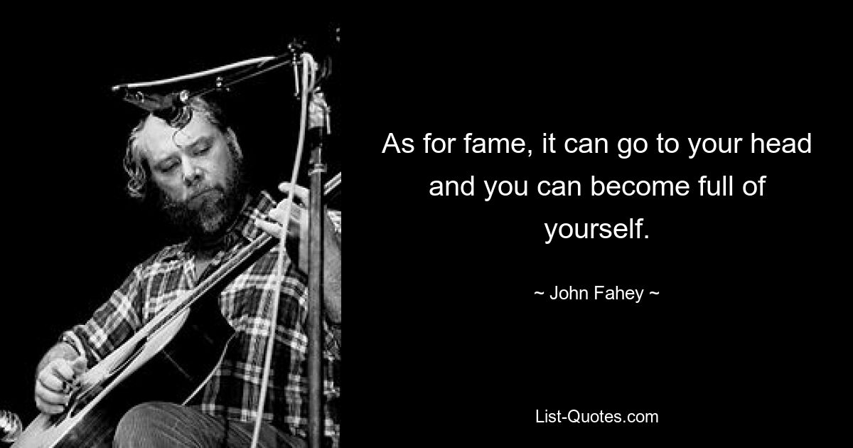 As for fame, it can go to your head and you can become full of yourself. — © John Fahey