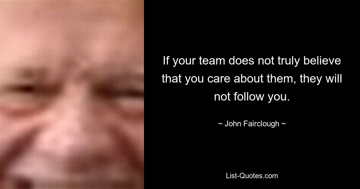 If your team does not truly believe that you care about them, they will not follow you. — © John Fairclough