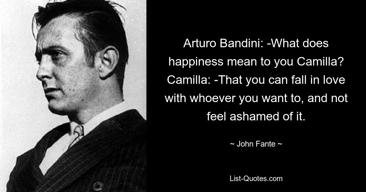 Arturo Bandini: -What does happiness mean to you Camilla? Camilla: -That you can fall in love with whoever you want to, and not feel ashamed of it. — © John Fante