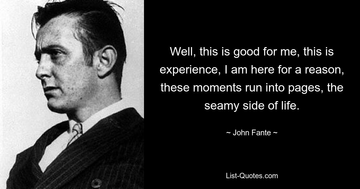 Well, this is good for me, this is experience, I am here for a reason, these moments run into pages, the seamy side of life. — © John Fante