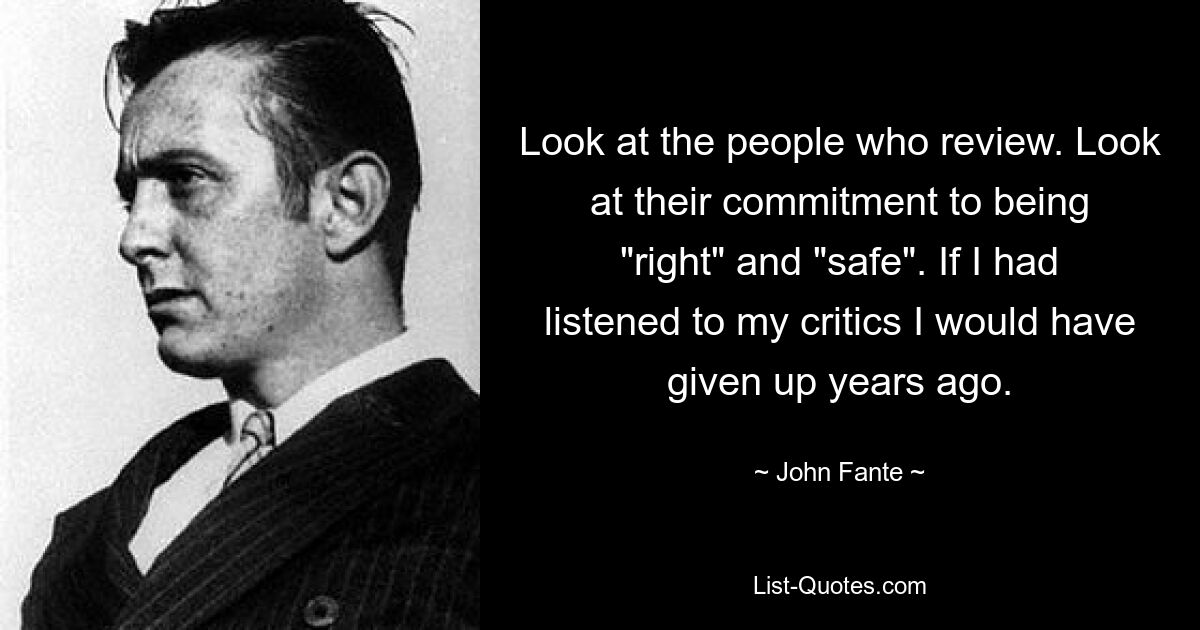 Look at the people who review. Look at their commitment to being "right" and "safe". If I had listened to my critics I would have given up years ago. — © John Fante