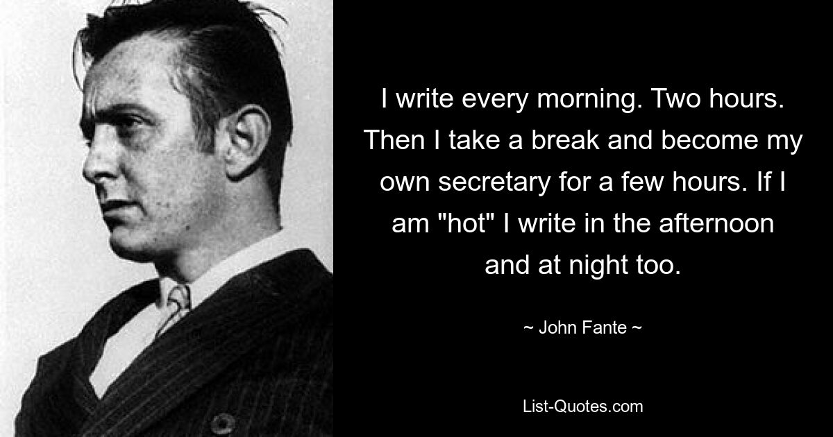 I write every morning. Two hours. Then I take a break and become my own secretary for a few hours. If I am "hot" I write in the afternoon and at night too. — © John Fante