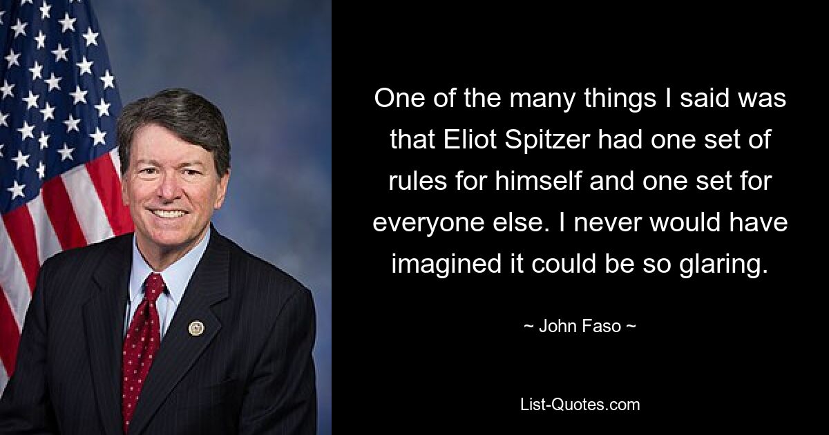 One of the many things I said was that Eliot Spitzer had one set of rules for himself and one set for everyone else. I never would have imagined it could be so glaring. — © John Faso