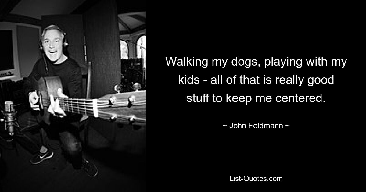 Walking my dogs, playing with my kids - all of that is really good stuff to keep me centered. — © John Feldmann