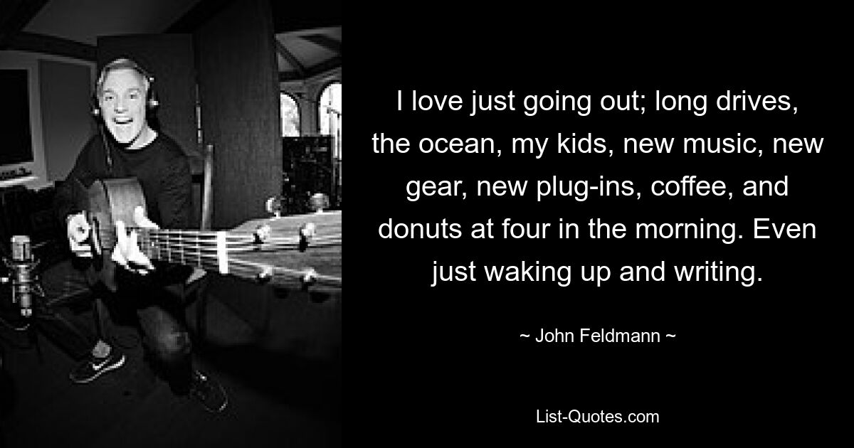 I love just going out; long drives, the ocean, my kids, new music, new gear, new plug-ins, coffee, and donuts at four in the morning. Even just waking up and writing. — © John Feldmann