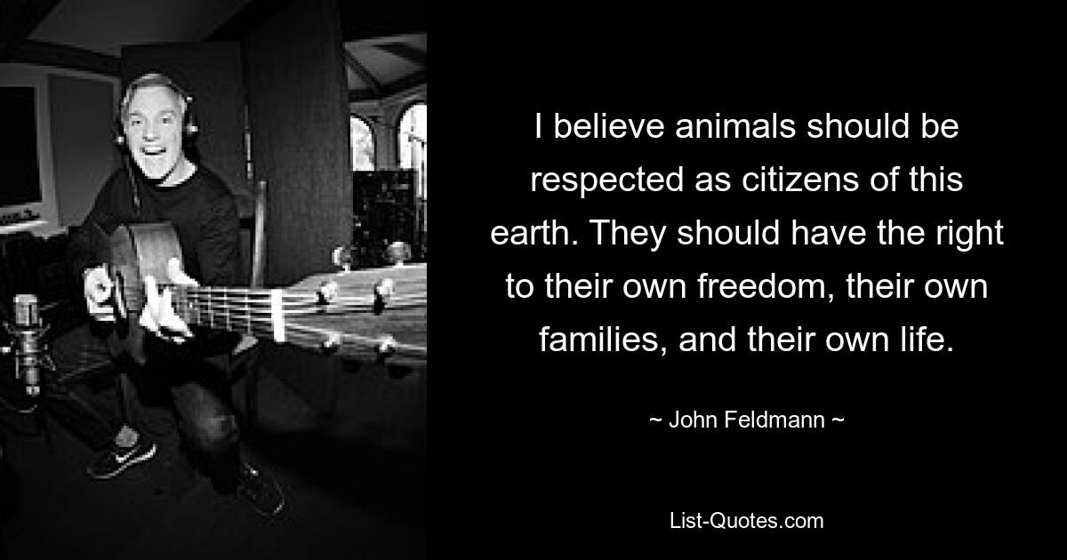 I believe animals should be respected as citizens of this earth. They should have the right to their own freedom, their own families, and their own life. — © John Feldmann