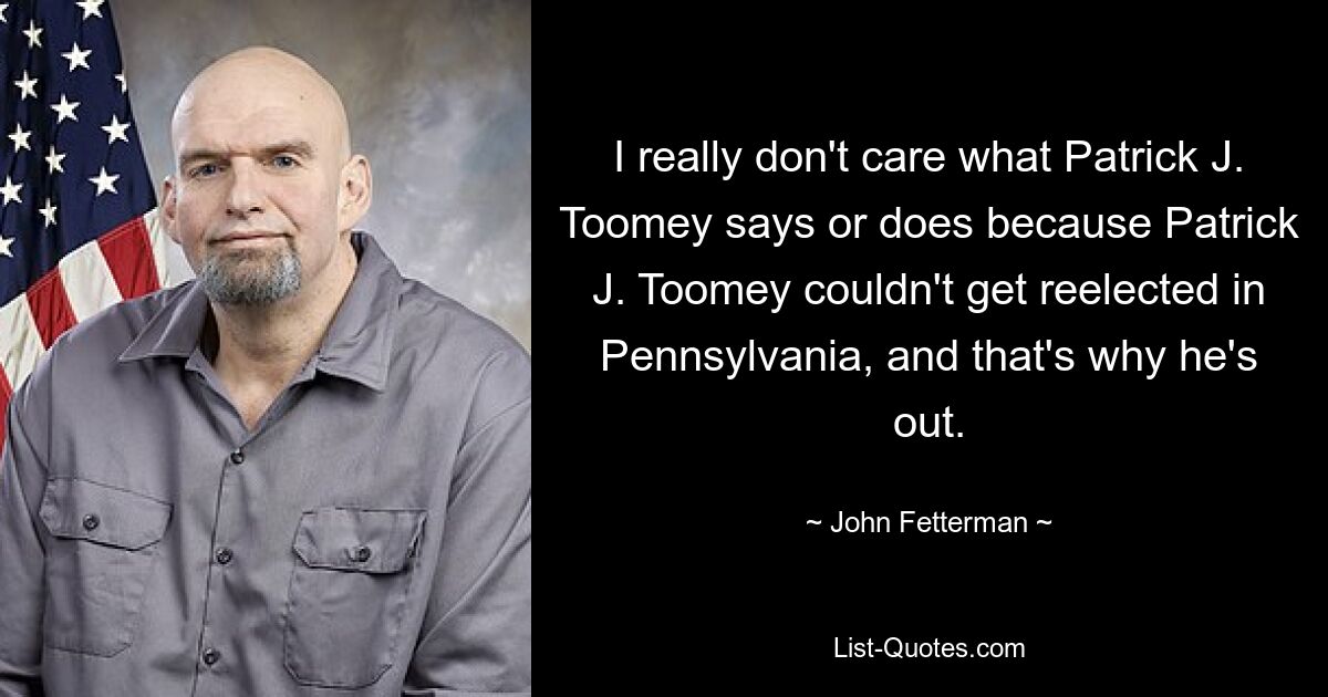 I really don't care what Patrick J. Toomey says or does because Patrick J. Toomey couldn't get reelected in Pennsylvania, and that's why he's out. — © John Fetterman