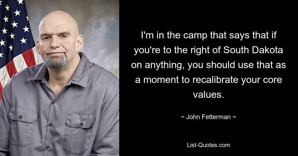 I'm in the camp that says that if you're to the right of South Dakota on anything, you should use that as a moment to recalibrate your core values. — © John Fetterman