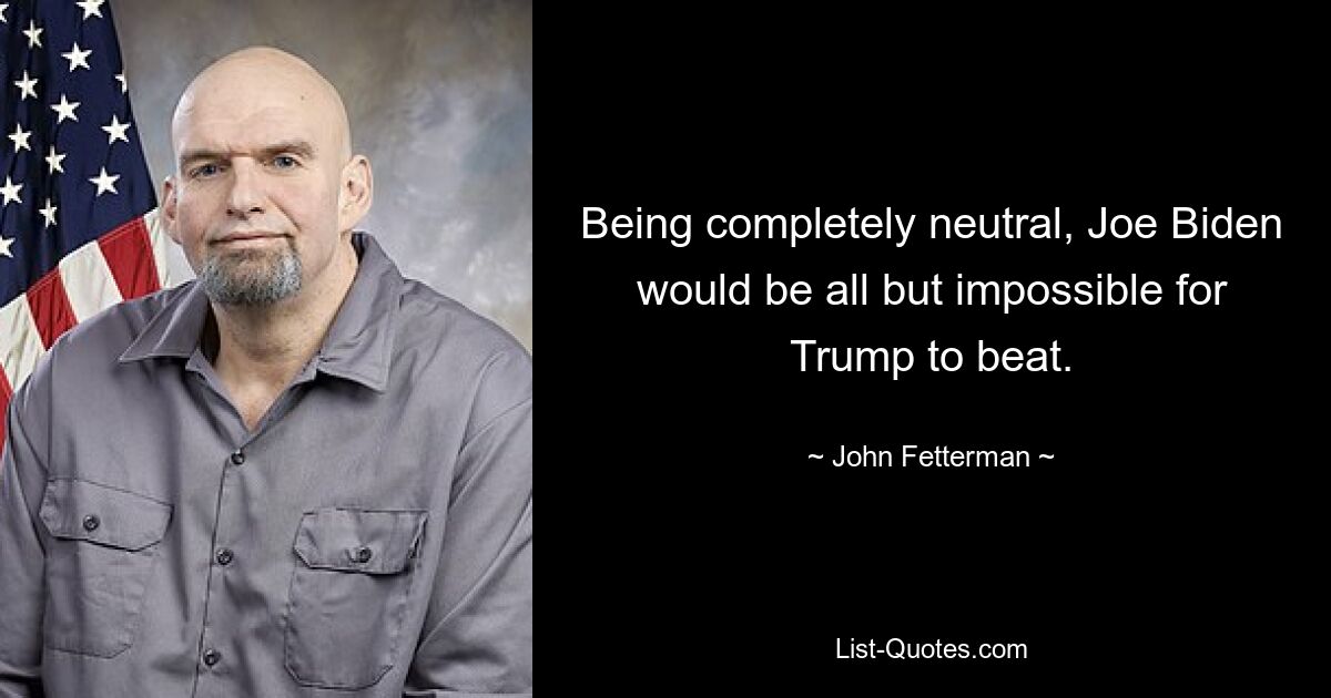 Being completely neutral, Joe Biden would be all but impossible for Trump to beat. — © John Fetterman