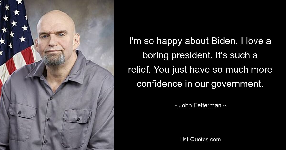 I'm so happy about Biden. I love a boring president. It's such a relief. You just have so much more confidence in our government. — © John Fetterman