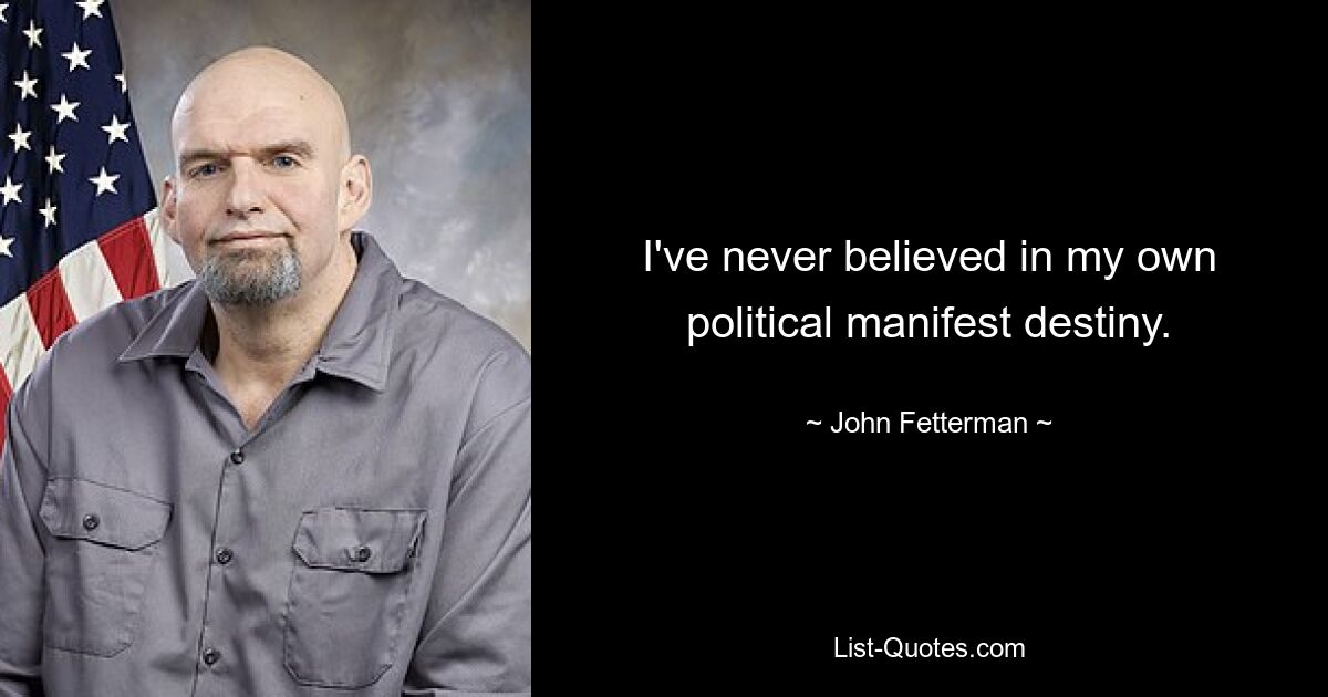 I've never believed in my own political manifest destiny. — © John Fetterman