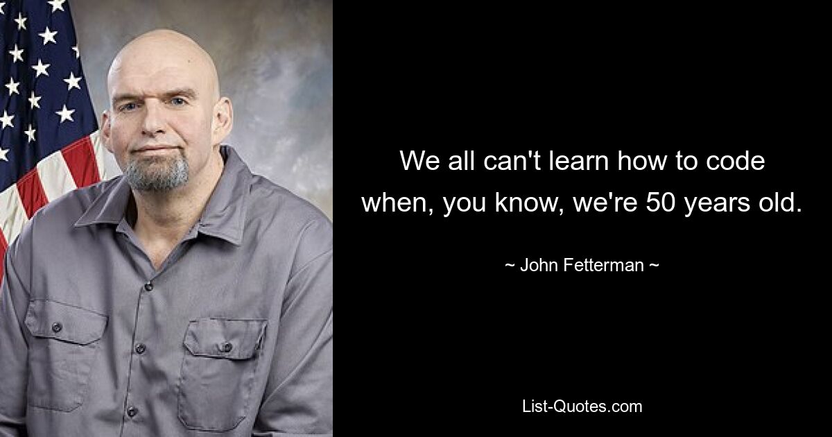 We all can't learn how to code when, you know, we're 50 years old. — © John Fetterman