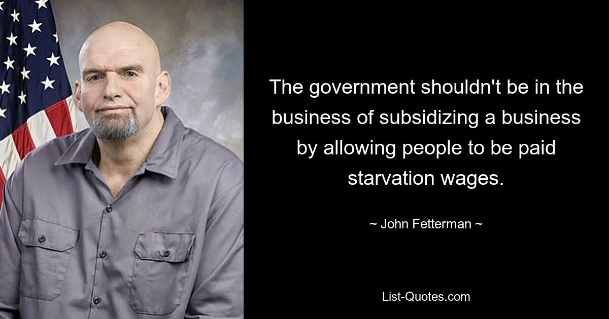 The government shouldn't be in the business of subsidizing a business by allowing people to be paid starvation wages. — © John Fetterman