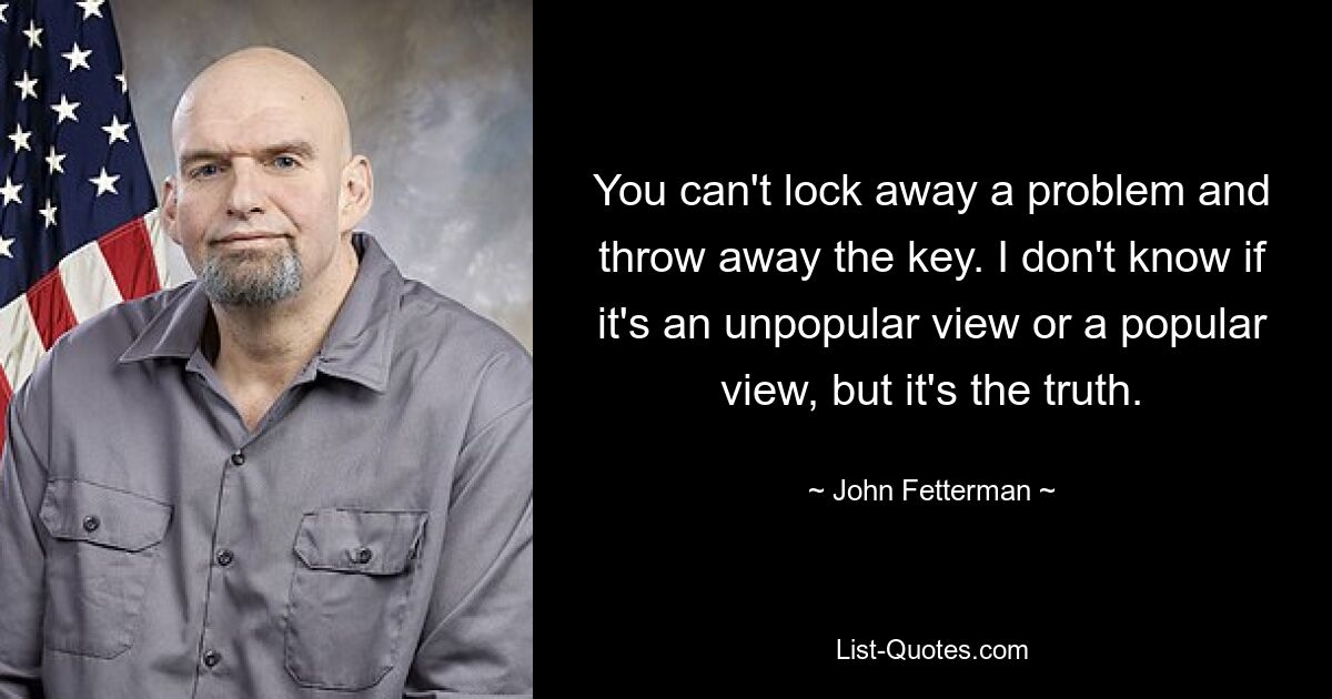 You can't lock away a problem and throw away the key. I don't know if it's an unpopular view or a popular view, but it's the truth. — © John Fetterman