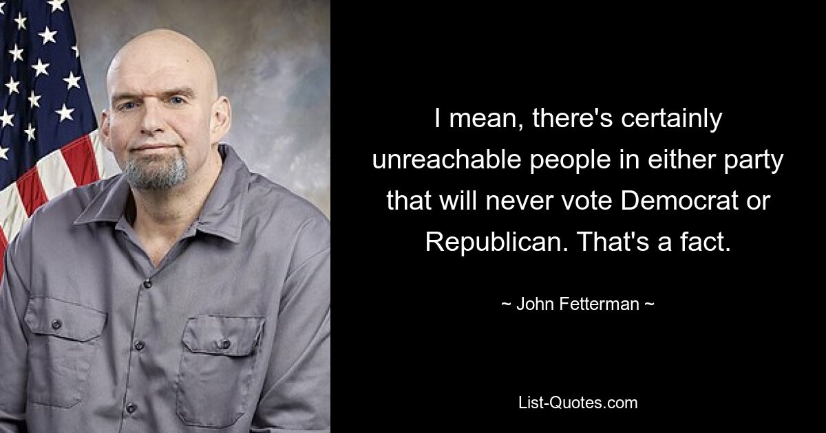 I mean, there's certainly unreachable people in either party that will never vote Democrat or Republican. That's a fact. — © John Fetterman