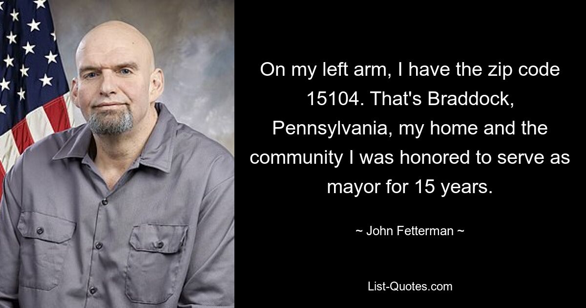 On my left arm, I have the zip code 15104. That's Braddock, Pennsylvania, my home and the community I was honored to serve as mayor for 15 years. — © John Fetterman