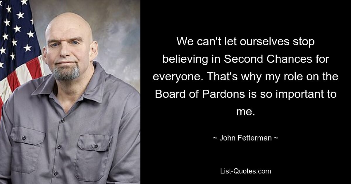 We can't let ourselves stop believing in Second Chances for everyone. That's why my role on the Board of Pardons is so important to me. — © John Fetterman