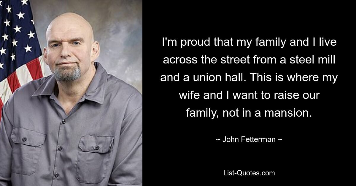 I'm proud that my family and I live across the street from a steel mill and a union hall. This is where my wife and I want to raise our family, not in a mansion. — © John Fetterman