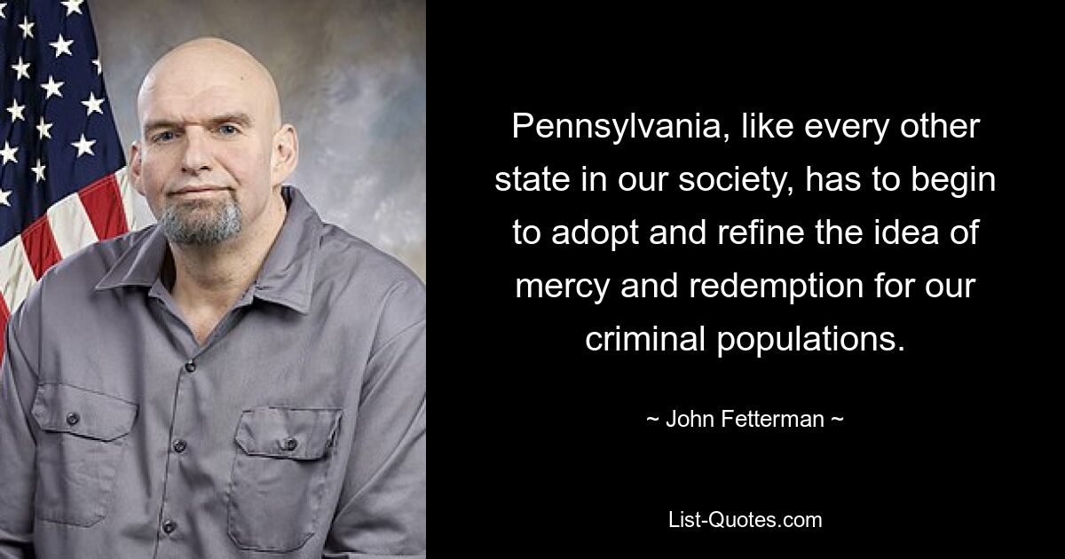 Pennsylvania, like every other state in our society, has to begin to adopt and refine the idea of mercy and redemption for our criminal populations. — © John Fetterman