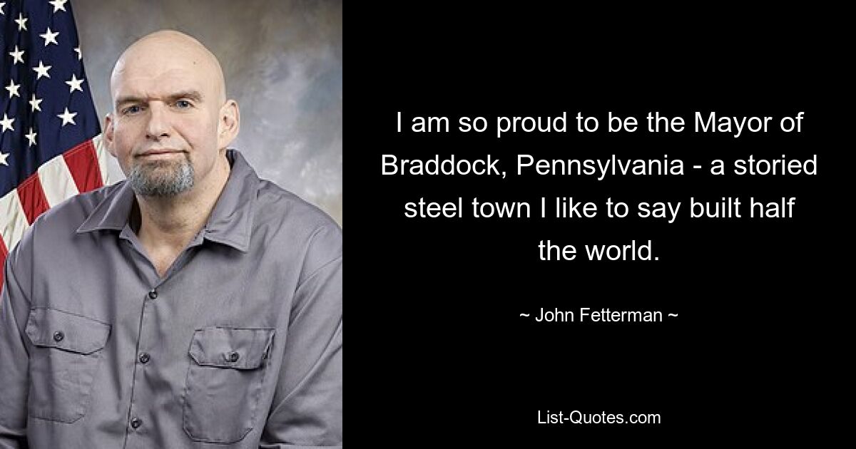 I am so proud to be the Mayor of Braddock, Pennsylvania - a storied steel town I like to say built half the world. — © John Fetterman