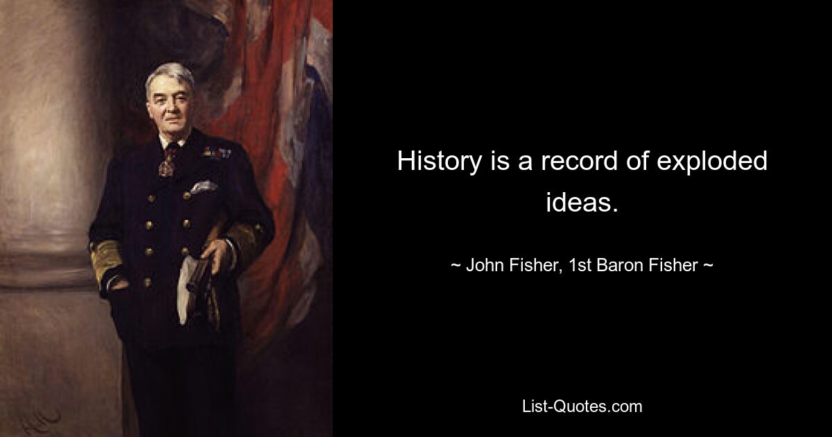 History is a record of exploded ideas. — © John Fisher, 1st Baron Fisher