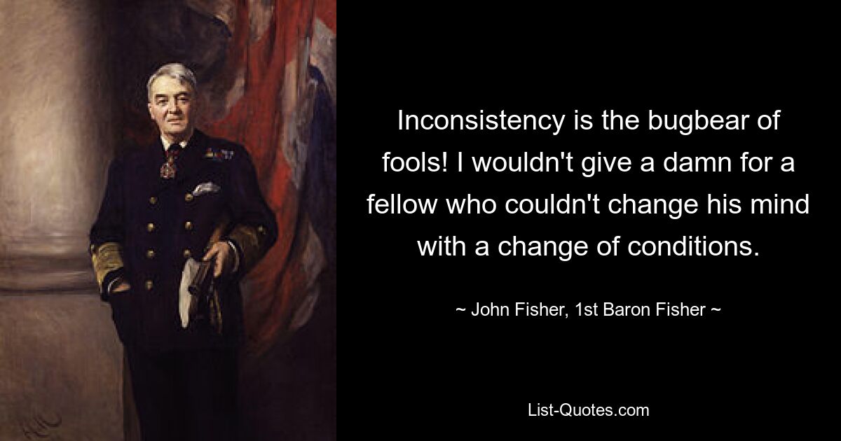 Inconsistency is the bugbear of fools! I wouldn't give a damn for a fellow who couldn't change his mind with a change of conditions. — © John Fisher, 1st Baron Fisher