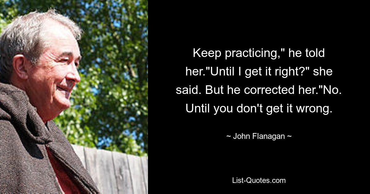 Keep practicing," he told her."Until I get it right?" she said. But he corrected her."No. Until you don't get it wrong. — © John Flanagan