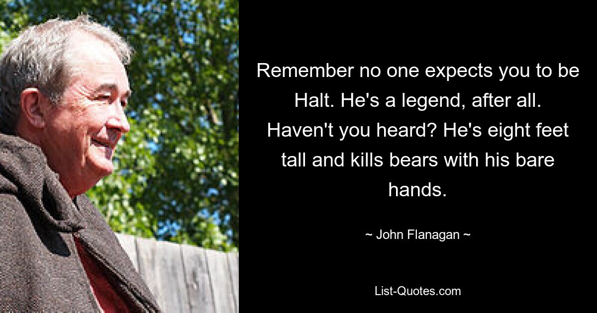 Remember no one expects you to be Halt. He's a legend, after all. Haven't you heard? He's eight feet tall and kills bears with his bare hands. — © John Flanagan