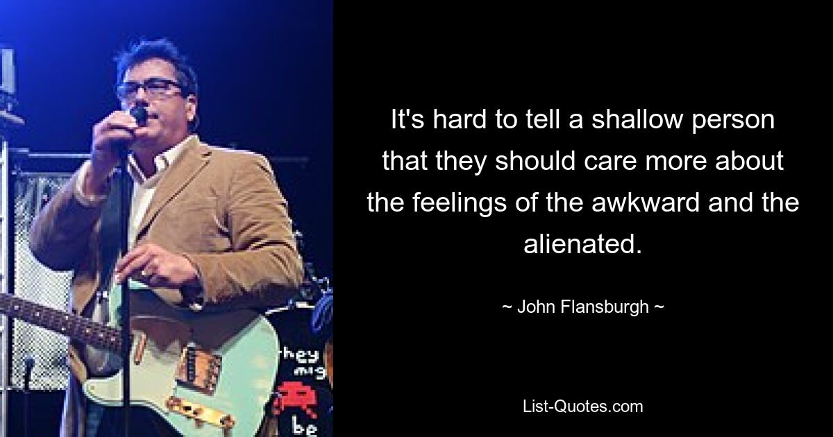 It's hard to tell a shallow person that they should care more about the feelings of the awkward and the alienated. — © John Flansburgh