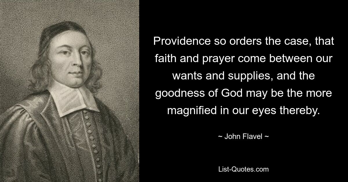 Providence so orders the case, that faith and prayer come between our wants and supplies, and the goodness of God may be the more magnified in our eyes thereby. — © John Flavel