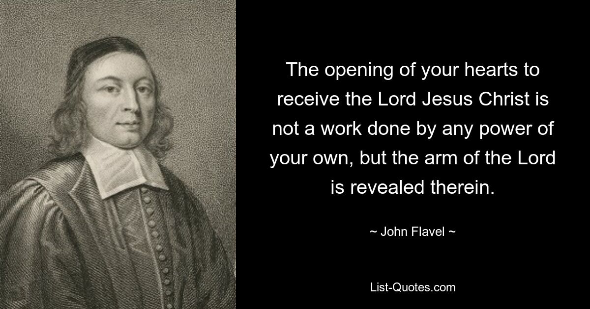 The opening of your hearts to receive the Lord Jesus Christ is not a work done by any power of your own, but the arm of the Lord is revealed therein. — © John Flavel