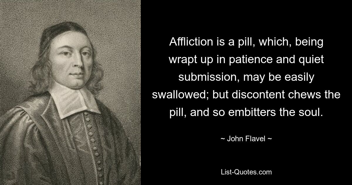 Affliction is a pill, which, being wrapt up in patience and quiet submission, may be easily swallowed; but discontent chews the pill, and so embitters the soul. — © John Flavel