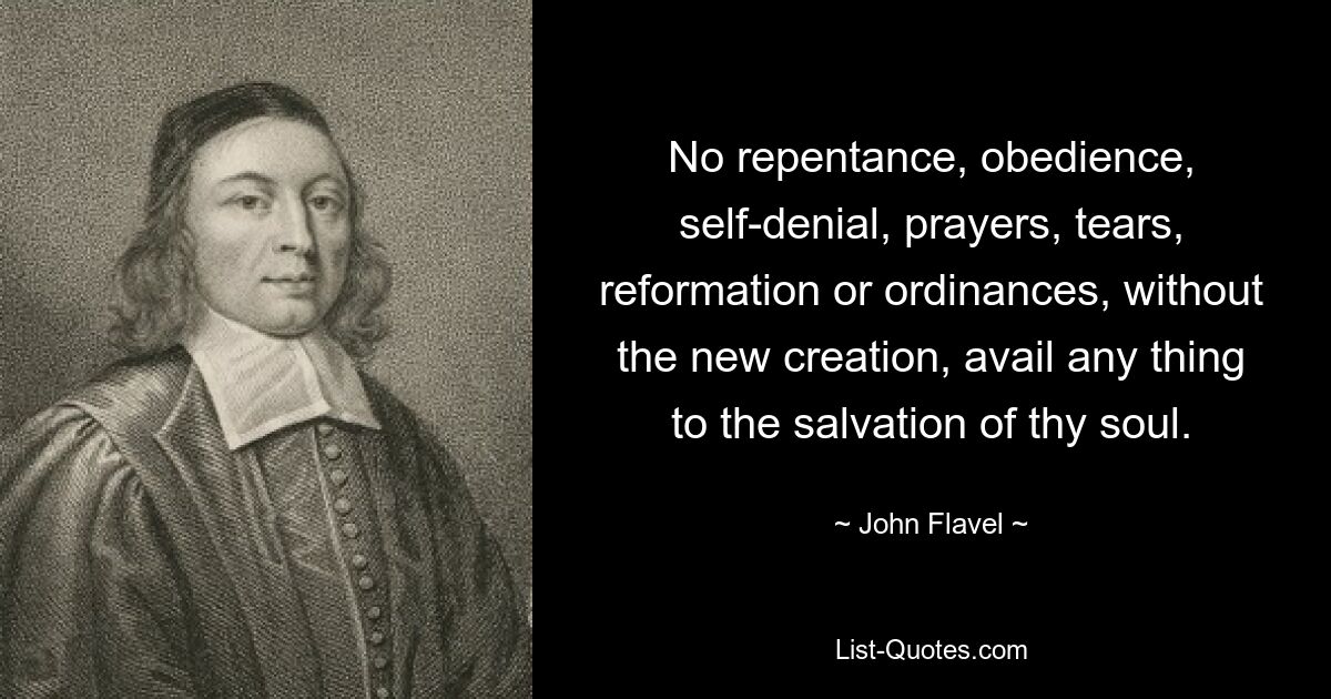 No repentance, obedience, self-denial, prayers, tears, reformation or ordinances, without the new creation, avail any thing to the salvation of thy soul. — © John Flavel