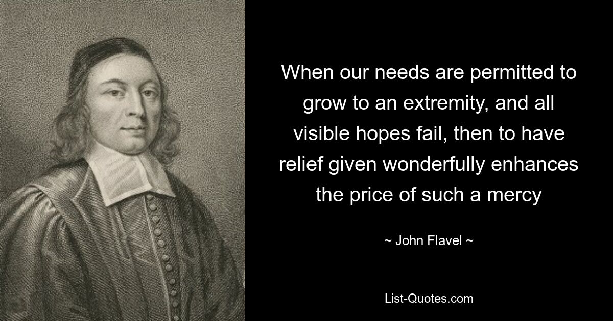 When our needs are permitted to grow to an extremity, and all visible hopes fail, then to have relief given wonderfully enhances the price of such a mercy — © John Flavel