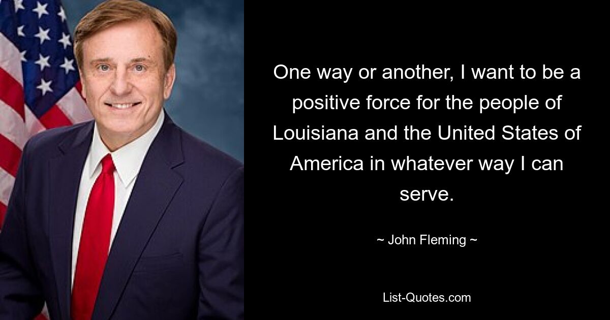 One way or another, I want to be a positive force for the people of Louisiana and the United States of America in whatever way I can serve. — © John Fleming