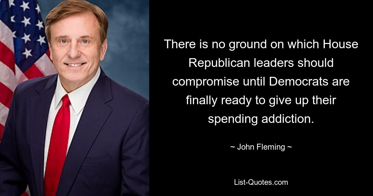 There is no ground on which House Republican leaders should compromise until Democrats are finally ready to give up their spending addiction. — © John Fleming