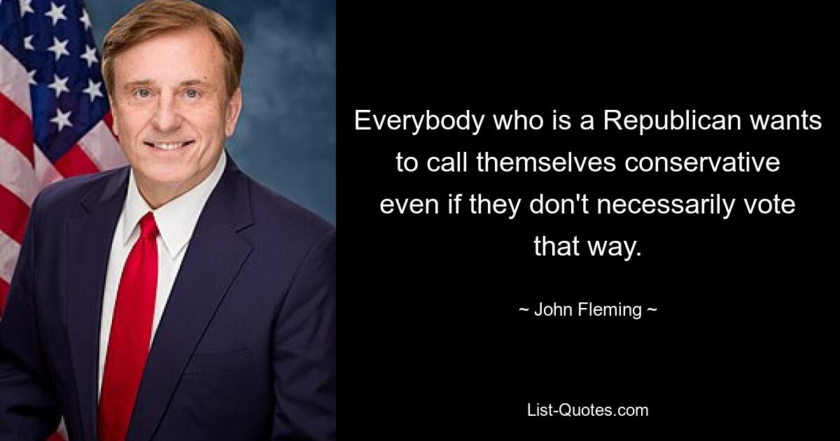 Everybody who is a Republican wants to call themselves conservative even if they don't necessarily vote that way. — © John Fleming