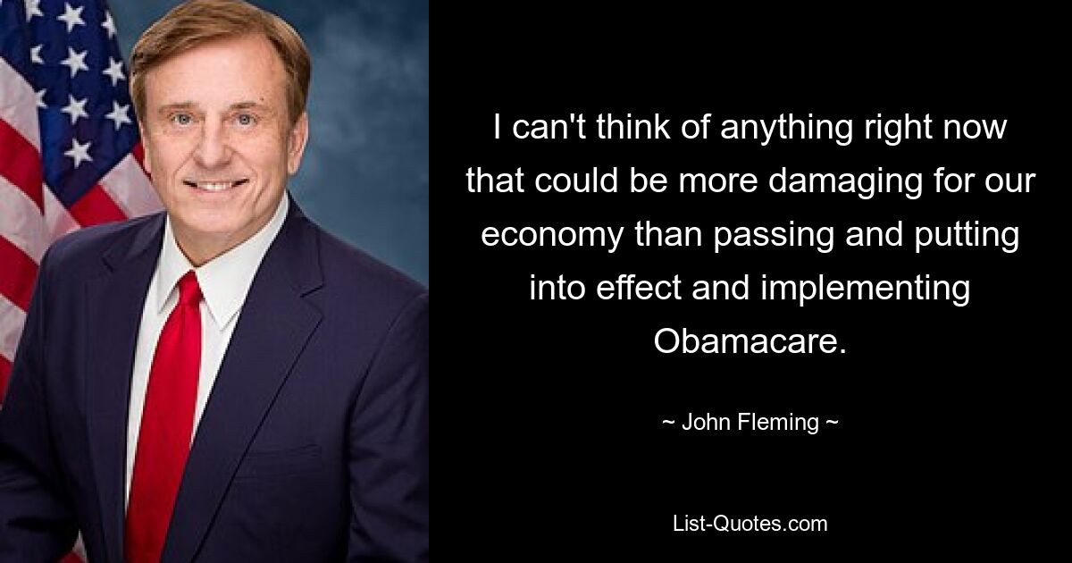 I can't think of anything right now that could be more damaging for our economy than passing and putting into effect and implementing Obamacare. — © John Fleming