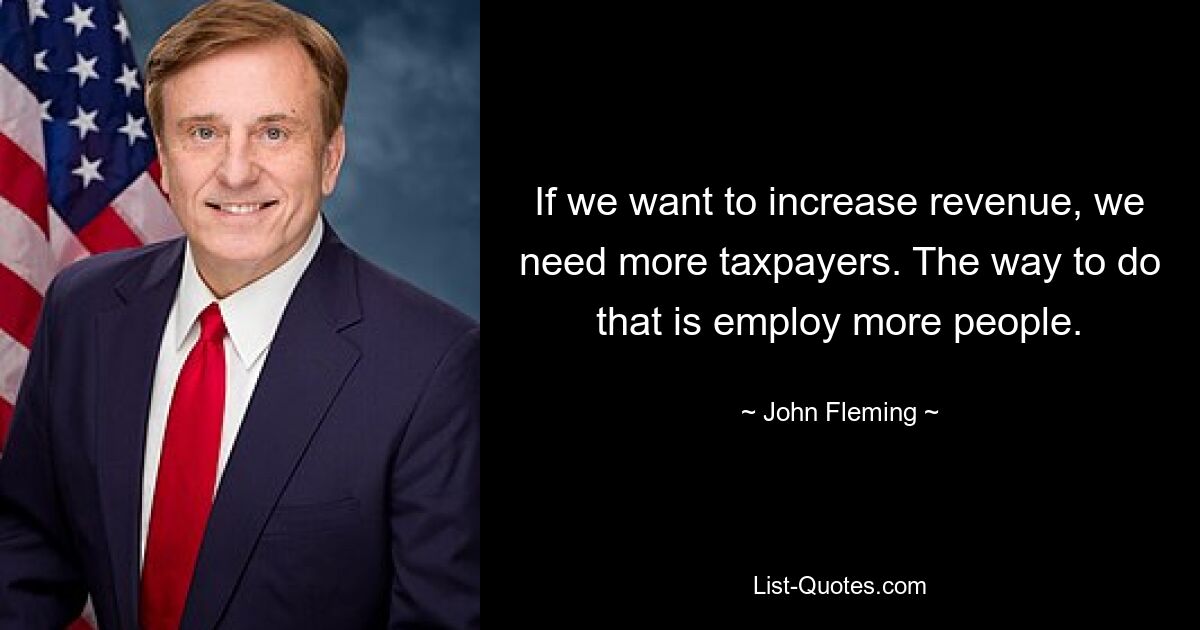 If we want to increase revenue, we need more taxpayers. The way to do that is employ more people. — © John Fleming