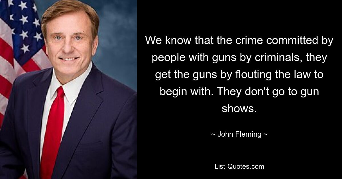 We know that the crime committed by people with guns by criminals, they get the guns by flouting the law to begin with. They don't go to gun shows. — © John Fleming