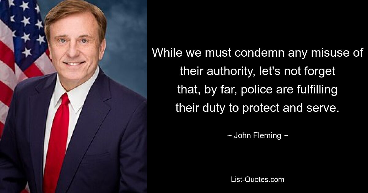 While we must condemn any misuse of their authority, let's not forget that, by far, police are fulfilling their duty to protect and serve. — © John Fleming