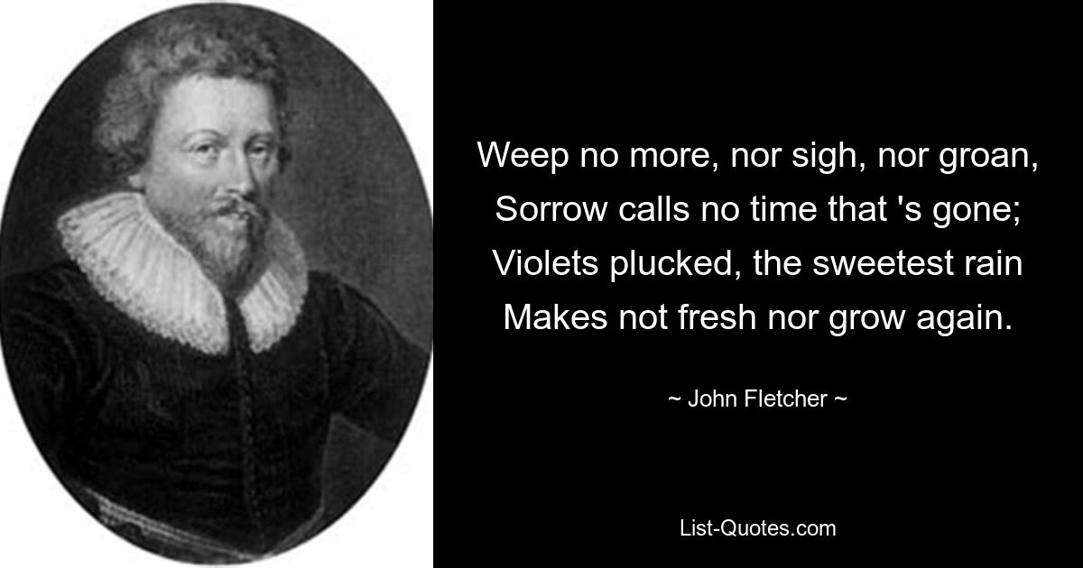 Weep no more, nor sigh, nor groan,
Sorrow calls no time that 's gone;
Violets plucked, the sweetest rain
Makes not fresh nor grow again. — © John Fletcher