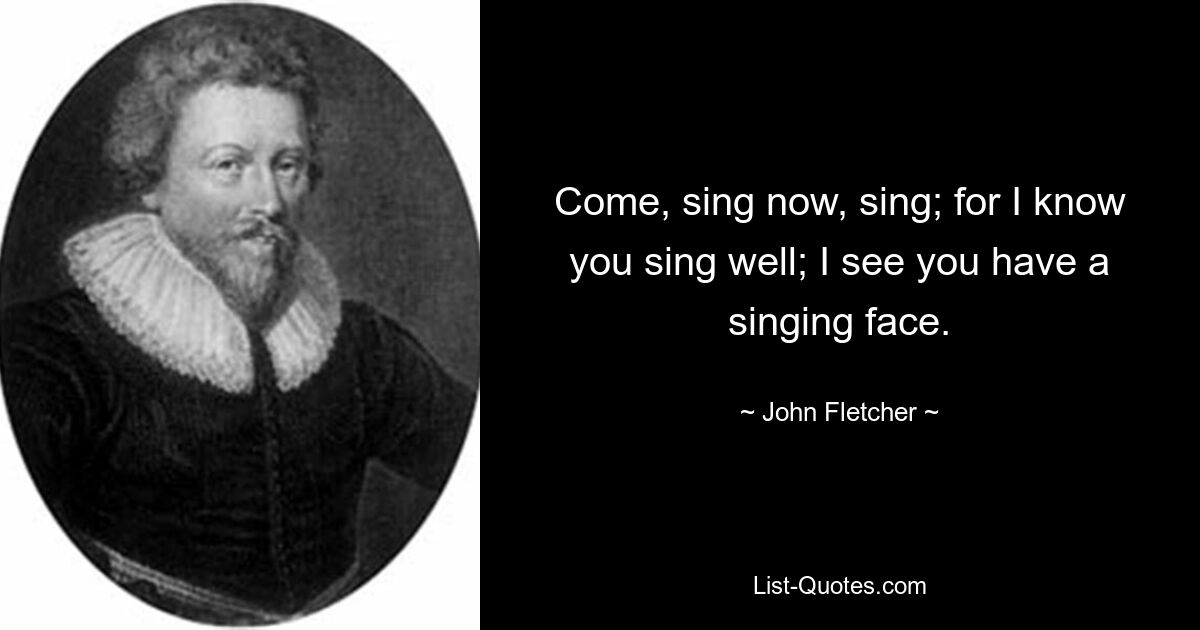 Come, sing now, sing; for I know you sing well; I see you have a singing face. — © John Fletcher