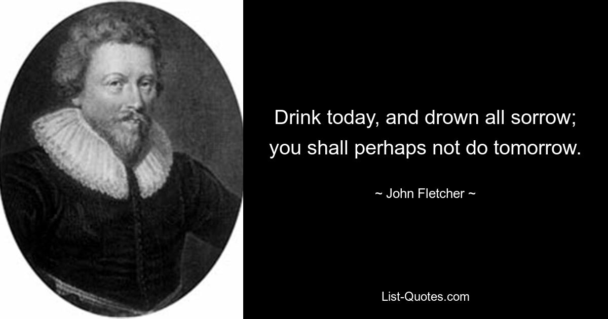 Drink today, and drown all sorrow; you shall perhaps not do tomorrow. — © John Fletcher