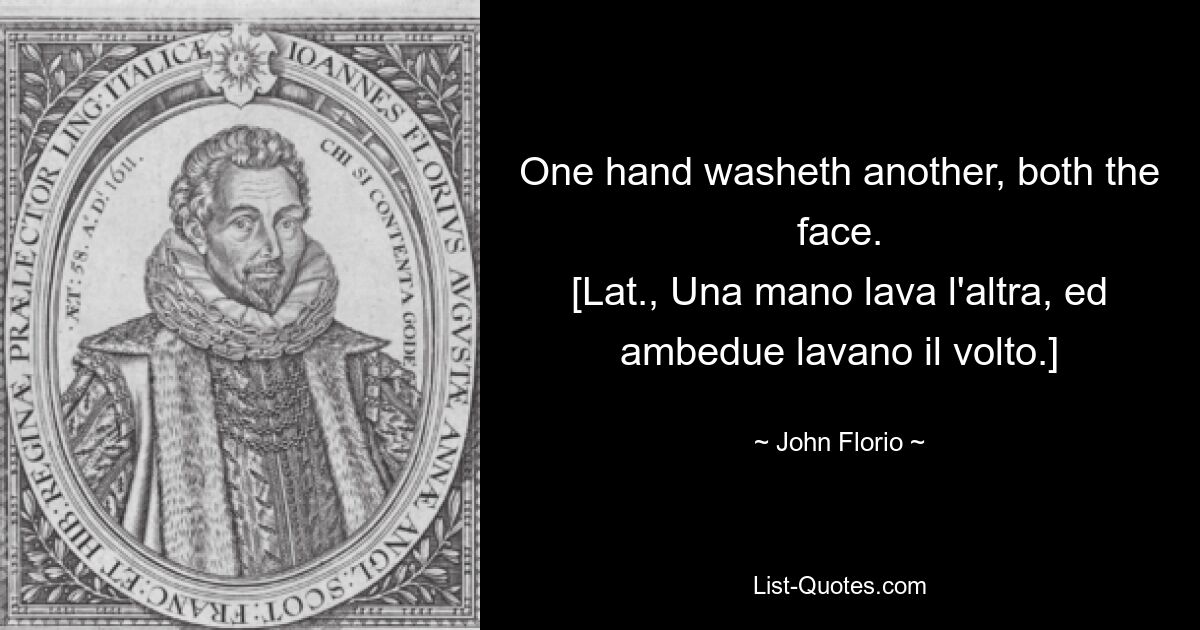 One hand washeth another, both the face.
[Lat., Una mano lava l'altra, ed ambedue lavano il volto.] — © John Florio