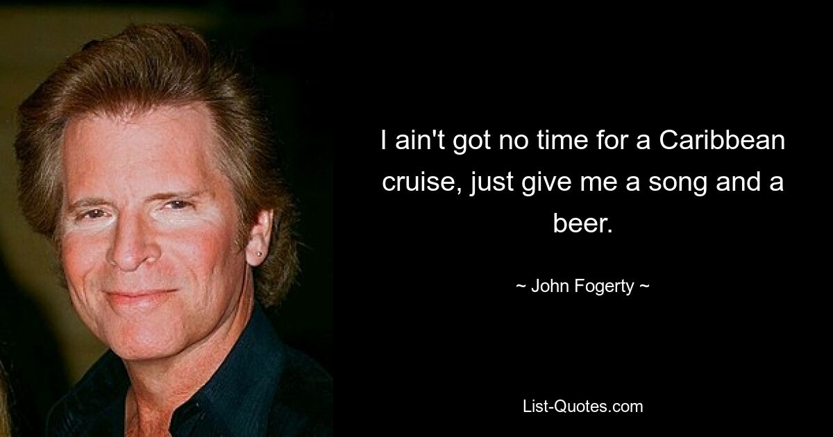 I ain't got no time for a Caribbean cruise, just give me a song and a beer. — © John Fogerty