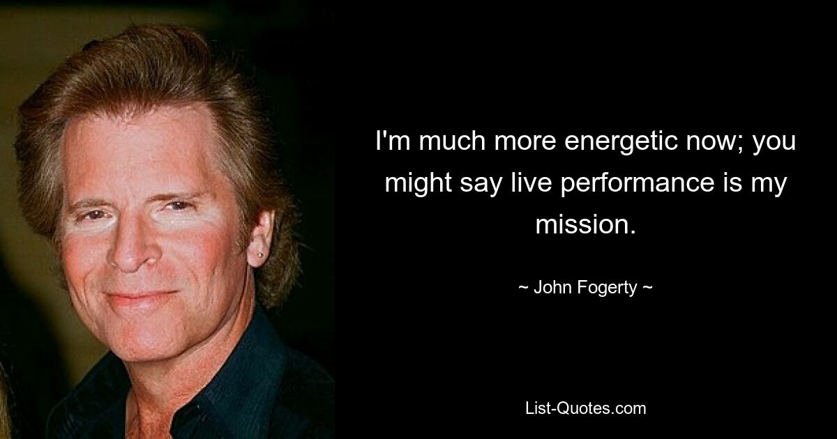 I'm much more energetic now; you might say live performance is my mission. — © John Fogerty